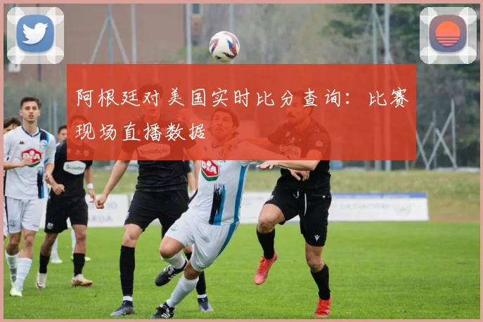 阿根廷对美国实时比分查询：比赛现场直播数据