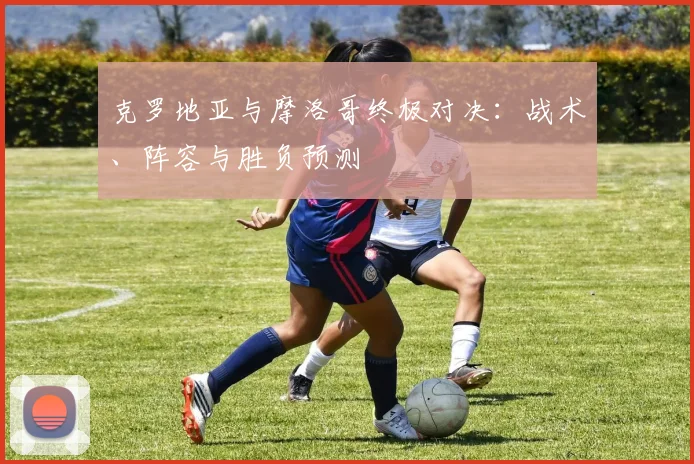 克罗地亚与摩洛哥终极对决：战术、阵容与胜负预测