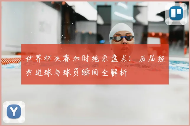 世界杯决赛加时绝杀盘点：历届经典进球与球员瞬间全解析