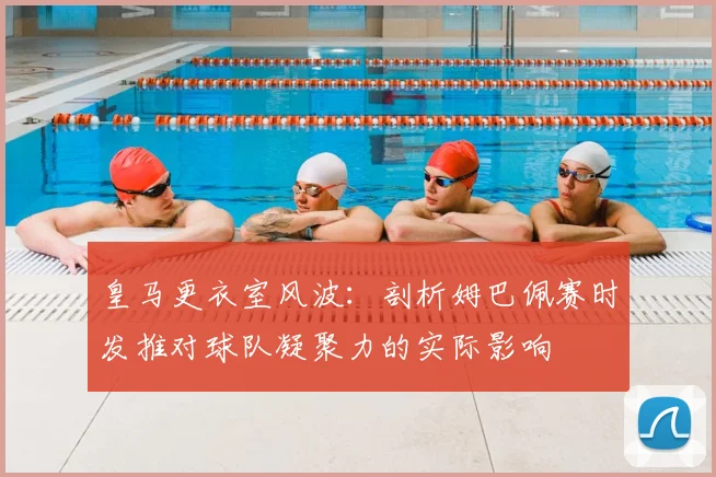 皇马更衣室风波：剖析姆巴佩赛时发推对球队凝聚力的实际影响