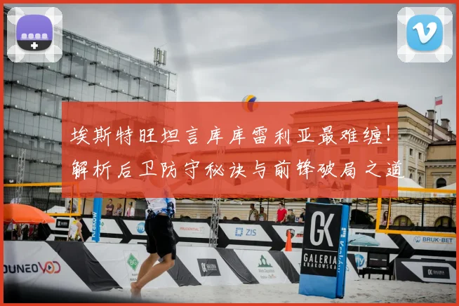 埃斯特旺坦言库库雷利亚最难缠！解析后卫防守秘诀与前锋破局之道