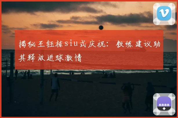 揭秘王钰栋siu式庆祝：教练建议助其释放进球激情