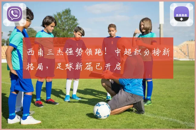 西南三杰强势领跑！中超积分榜新格局，足球新篇已开启