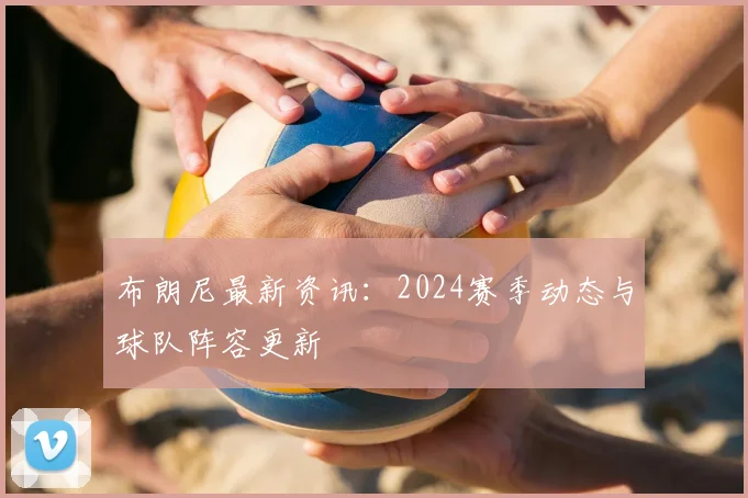 布朗尼最新资讯：2024赛季动态与球队阵容更新