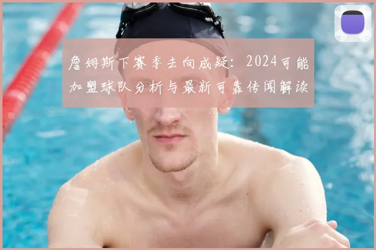 詹姆斯下赛季去向成疑：2024可能加盟球队分析与最新可靠传闻解读