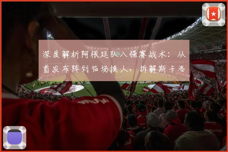 深度解析阿根廷队八强赛战术：从首发布阵到临场换人，拆解斯卡洛尼的制胜调整