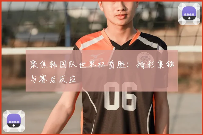 聚焦韩国队世界杯首胜：精彩集锦与赛后反应