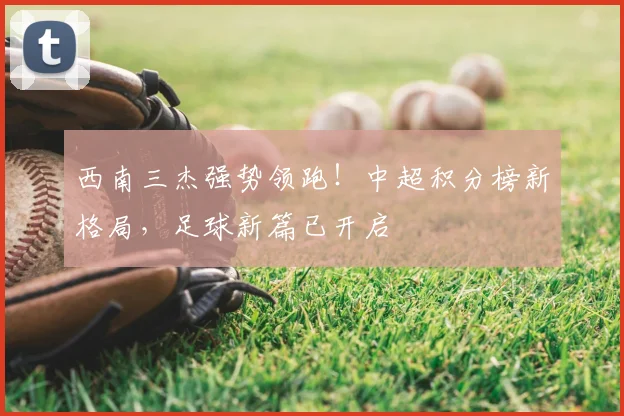 西南三杰强势领跑！中超积分榜新格局，足球新篇已开启