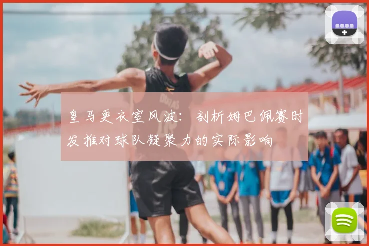 皇马更衣室风波：剖析姆巴佩赛时发推对球队凝聚力的实际影响