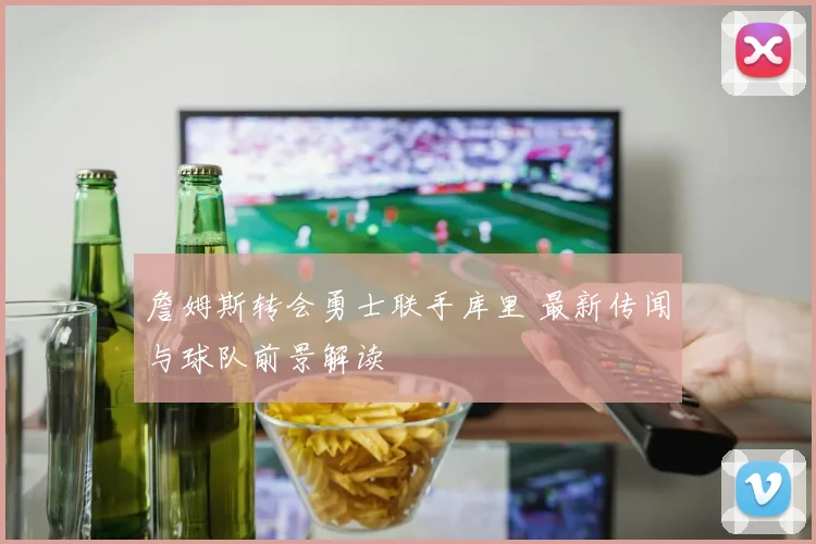 詹姆斯转会勇士联手库里 最新传闻与球队前景解读
