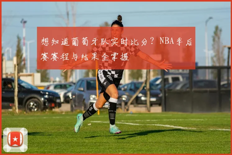 想知道葡萄牙队实时比分？NBA季后赛赛程与结果全掌握