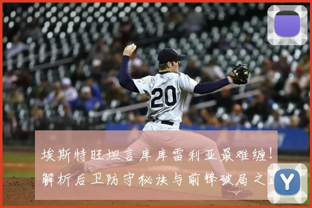 埃斯特旺坦言库库雷利亚最难缠！解析后卫防守秘诀与前锋破局之道