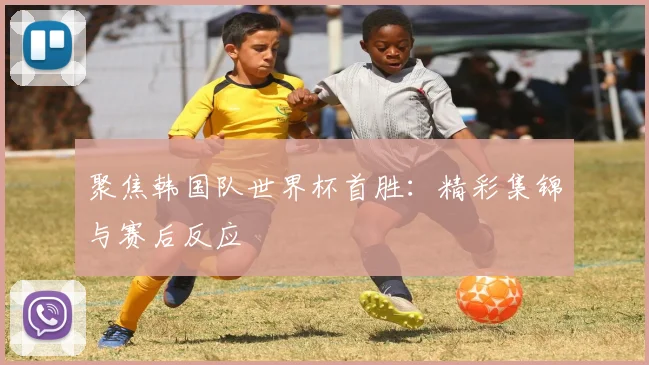 聚焦韩国队世界杯首胜：精彩集锦与赛后反应